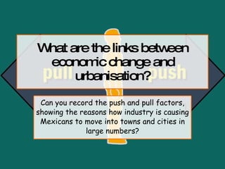What are the links between economic change and urbanisation? Can you record the push and pull factors, showing the reasons how industry is causing Mexicans to move into towns and cities in large numbers? 