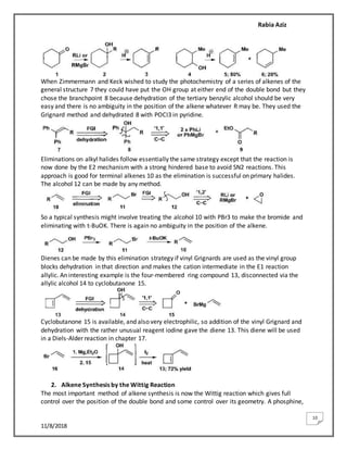 Rabia Aziz
11/8/2018
10
When Zimmermann and Keck wished to study the photochemistry of a series of alkenes of the
general structure 7 they could have put the OH group at either end of the double bond but they
chose the branchpoint 8 because dehydration of the tertiary benzylic alcohol should be very
easy and there is no ambiguity in the position of the alkene whatever R may be. They used the
Grignard method and dehydrated 8 with POCI3 in pyridine.
Eliminations on alkyl halides follow essentially the same strategy except that the reaction is
now done by the E2 mechanism with a strong hindered base to avoid SN2 reactions. This
approach is good for terminal alkenes 10 as the elimination is successful on primary halides.
The alcohol 12 can be made by any method.
So a typical synthesis might involve treating the alcohol 10 with PBr3 to make the bromide and
eliminating with t-BuOK. There is again no ambiguity in the position of the alkene.
Dienes can be made by this elimination strategy if vinyl Grignards are used as the vinyl group
blocks dehydration in that direction and makes the cation intermediate in the E1 reaction
allylic. An interesting example is the four-membered ring compound 13, disconnected via the
allylic alcohol 14 to cyclobutanone 15.
Cyclobutanone 15 is available, and also very electrophilic, so addition of the vinyl Grignard and
dehydration with the rather unusual reagent iodine gave the diene 13. This diene will be used
in a Diels-Alder reaction in chapter 17.
2. Alkene Synthesis by the Wittig Reaction
The most important method of alkene synthesis is now the Wittig reaction which gives full
control over the position of the double bond and some control over its geometry. A phosphine,
 