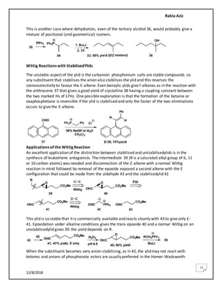 Rabia Aziz
11/8/2018
12
This is another case where dehydration, even of the tertiary alcohol 36, would probably give a
mixture of positional (and geometrical) isomers.
Wittig Reactions with StabilisedYlids
The unstable aspect of the ylid is the carbanion: phosphonium salts are stable compounds so
any substituent that stabilises the anion also stabilises the ylid and this reverses the
stereoselectivity to favour the E-alkene. Even benzylic ylids give f-alkenes as in the reaction with
the anthracene 37 that gives a good yield of crystalline 38 having a coupling constant between
the two marked Hs of 17Hz. One possible explanation is that the formation of the betaine or
oxaphosphetane is reversible if the ylid is stabilised and only the faster of the two eliminations
occurs to give the E-alkene.
Applications of the Wittig Reaction
An excellent application of the distinction between stabilised and unstabilisedylids is in the
synthesis of leukotriene antagonists. The intermediate 39 (R is a saturated alkyl group of 6, 11
or 16 carbon atoms) was needed and disconnection of the Z-alkene with a normal Wittig
reaction in mind followed by removal of the epoxide exposed a second alkene with the E
configuration that could be made from the aldehyde 43 and the stabilisedylid 42
This ylid is so stable that it is commercially available and reacts cleanly with 43 to give only £-
41. Epoxidation under alkaline conditions gives the trans epoxide 40 and a normal Wittig on an
unstabilisedylid gives 39: the yield depends on R.
When the substituent becomes very anion-stabilising, as in 42, the ylid may not react with
ketones and anions of phosphonate esters are usually preferred in the Homer-Wadsworth-
 