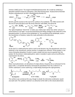 Rabia Aziz
11/8/2018
13
Emmons (HWE) variant. The reagent triethylphosphonoacetate 46 is made by combining a
phosphite (EtO)3P instead of a phosphine, with ethyl bromoacetate. Displacement of bromide
44 gives a phosphonium ion that is dealkylated by bromide 45.
Barrett used the reaction at the start of his synthesis of an antibiotic. The HWE reaction with
the enal 47 gives the diene ester 48 and by reduction with DIBAL, the dienol 49.
The 'optical brightener' Palanil 50—it makes your clothes look 'whiter than white' and your T-
shirts fluoresce in UV light—can be disconnected by the Wittig strategy to two molecules of the
phosphoniumylid 51 and one of the dialdehyde 52. The availability of the dialdehyde, used in
the manufacture of terylene, makes this route preferable to the alternative.
As the ylid 51 is stabilised by the nitrile as well as the benzene ring, the phosphonate ester 54 is
preferred in the manufacture and the reaction is strongly trans selective. The by-product is the
anion of dimethyl phosphate 55 which is water-soluble and very easy to separate from the
product 50. By contrast, triphenylphosphine oxide is insoluble in water and can be difficult to
separate from the alkene.
Many insect pheromones are derivatives of simple alkenes. Disparlure 56, an attractant for the
gypsy moth, is an epoxide derived by stereospecific epoxidation from the Z-alkene 57. As
neither substituent is anion-stabilising, a simple Wittig should give the right geometry.
The synthesis was carried out this way, though no doubt the alternative combination would
also work well. The synthetic material is as attractive to the moth as the natural pheromone.
 