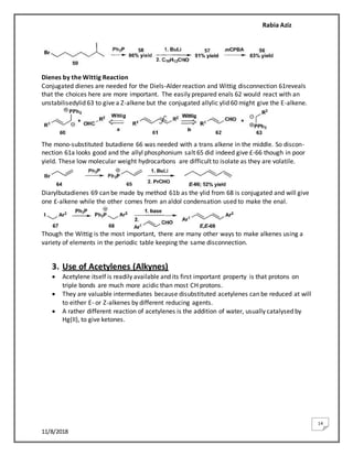 Rabia Aziz
11/8/2018
14
Dienes by the Wittig Reaction
Conjugated dienes are needed for the Diels-Alder reaction and Wittig disconnection 61reveals
that the choices here are more important. The easily prepared enals 62 would react with an
unstabilisedylid 63 to give a Z-alkene but the conjugated allylic ylid 60 might give the E-alkene.
The mono-substituted butadiene 66 was needed with a trans alkene in the middle. So discon-
nection 61a looks good and the allyl phosphonium salt 65 did indeed give £-66 though in poor
yield. These low molecular weight hydrocarbons are difficult to isolate as they are volatile.
Diarylbutadienes 69 can be made by method 61b as the ylid from 68 is conjugated and will give
one £-alkene while the other comes from an aldol condensation used to make the enal.
Though the Wittig is the most important, there are many other ways to make alkenes using a
variety of elements in the periodic table keeping the same disconnection.
3. Use of Acetylenes (Alkynes)
 Acetylene itself is readily available and its first important property is that protons on
triple bonds are much more acidic than most CH protons.
 They are valuable intermediates because disubstituted acetylenes can be reduced at will
to either E- or Z-alkenes by different reducing agents.
 A rather different reaction of acetylenes is the addition of water, usually catalysed by
Hg(II), to give ketones.
 