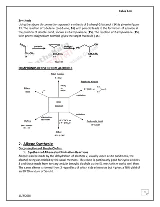 Rabia Aziz
11/8/2018
9
Synthesis
Using the above disconnection approach synthesis of 1-phenyl-2-butanol (14) is given in figure
13. The reaction of 1-butene (but-1-ene, 16) with peracid leads to the formation of epoxide at
the position of double bond, known as 2-ethyloxirane (15). The reaction of 2-ethyloxirane (15)
with phenyl magnesium bromide gives the target molecule (14).
COMPOUNDS DERIVED FROM ALCOHOLS
2. Alkene Synthesis:
Disconnections of Simple Olefins:
1. Synthesis of Alkenes by Elimination Reactions
Alkenes can be made by the dehydration of alcohols 2, usually under acidic conditions, the
alcohol being assembled by the usual methods. This route is particularly good for cyclic alkenes
3 and those made from tertiary and/or benzylic alcohols as the E1 mechanism works well then.
The same alkene is formed from 2 regardless of which side eliminates but 4 gives a 76% yield of
an 80:20 mixture of 5and 6.
 