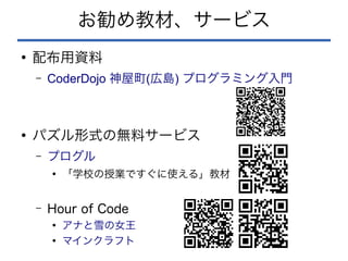 お勧め教材、サービス
●
配布用資料
– CoderDojo ( )
神屋町 広島 プログラミング入門
●
パズル形式の無料サービス
– プログル
●
「学校の授業ですぐに使える」教材
– Hour of Code
●
アナと雪の女王
●
マインクラフト
 