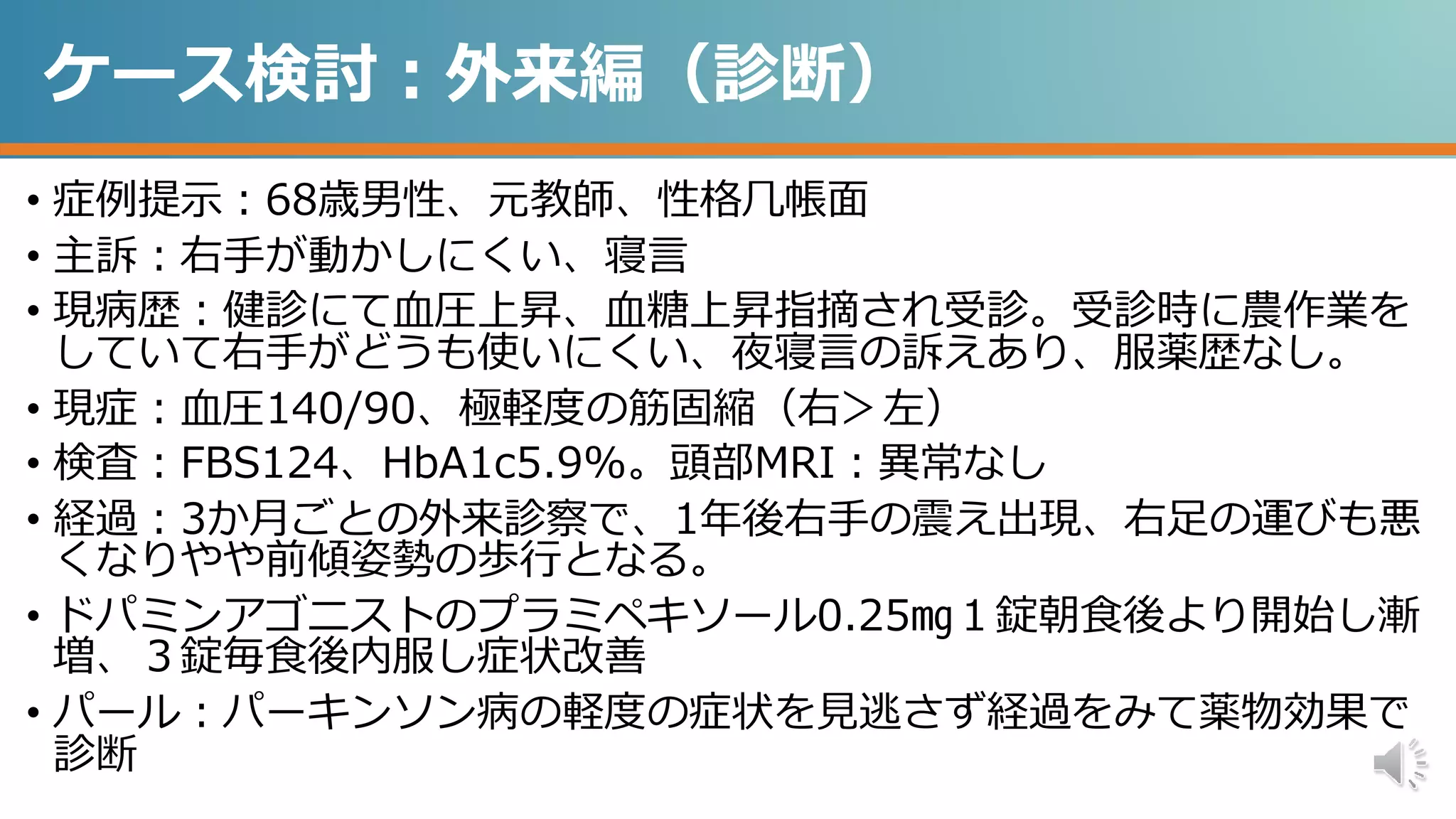 ケース検討：外来編（診断）
• 症例提示：68歳男性、元教師、性格几帳面
• 主訴：右手が動かしにくい、寝言
• 現病歴：健診にて血圧上昇、血糖上昇指摘され受診。受診時に農作業を
していて右手がどうも使いにくい、夜寝言の訴えあり、服薬歴なし。
• 現症：血圧140/90、極軽度の筋固縮（右＞左）
• 検査：FBS124、HbA1c5.9%。頭部MRI：異常なし
• 経過：3か月ごとの外来診察で、1年後右手の震え出現、右足の運びも悪
くなりやや前傾姿勢の歩行となる。
• ドパミンアゴニストのプラミペキソール0.25㎎１錠朝食後より開始し漸
増、３錠毎食後内服し症状改善
• パール：パーキンソン病の軽度の症状を見逃さず経過をみて薬物効果で
診断
 
