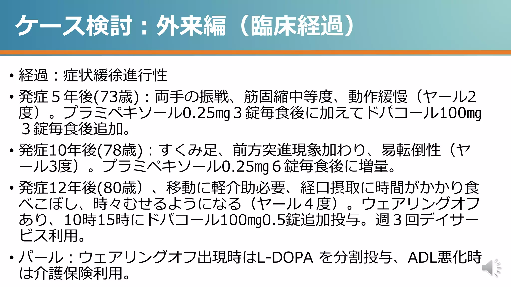 ケース検討：外来編（臨床経過）
• 経過：症状緩徐進行性
• 発症５年後(73歳)：両手の振戦、筋固縮中等度、動作緩慢（ヤール2
度）。プラミペキソール0.25㎎３錠毎食後に加えてドパコール100㎎
３錠毎食後追加。
• 発症10年後(78歳)：すくみ足、前方突進現象加わり、易転倒性（ヤ
ール3度）。プラミペキソール0.25㎎６錠毎食後に増量。
• 発症12年後(80歳）、移動に軽介助必要、経口摂取に時間がかかり食
べこぼし、時々むせるようになる（ヤール４度）。ウェアリングオフ
あり、10時15時にドパコール100㎎0.5錠追加投与。週３回デイサー
ビス利用。
• パール：ウェアリングオフ出現時はL-DOPA を分割投与、ADL悪化時
は介護保険利用。
 
