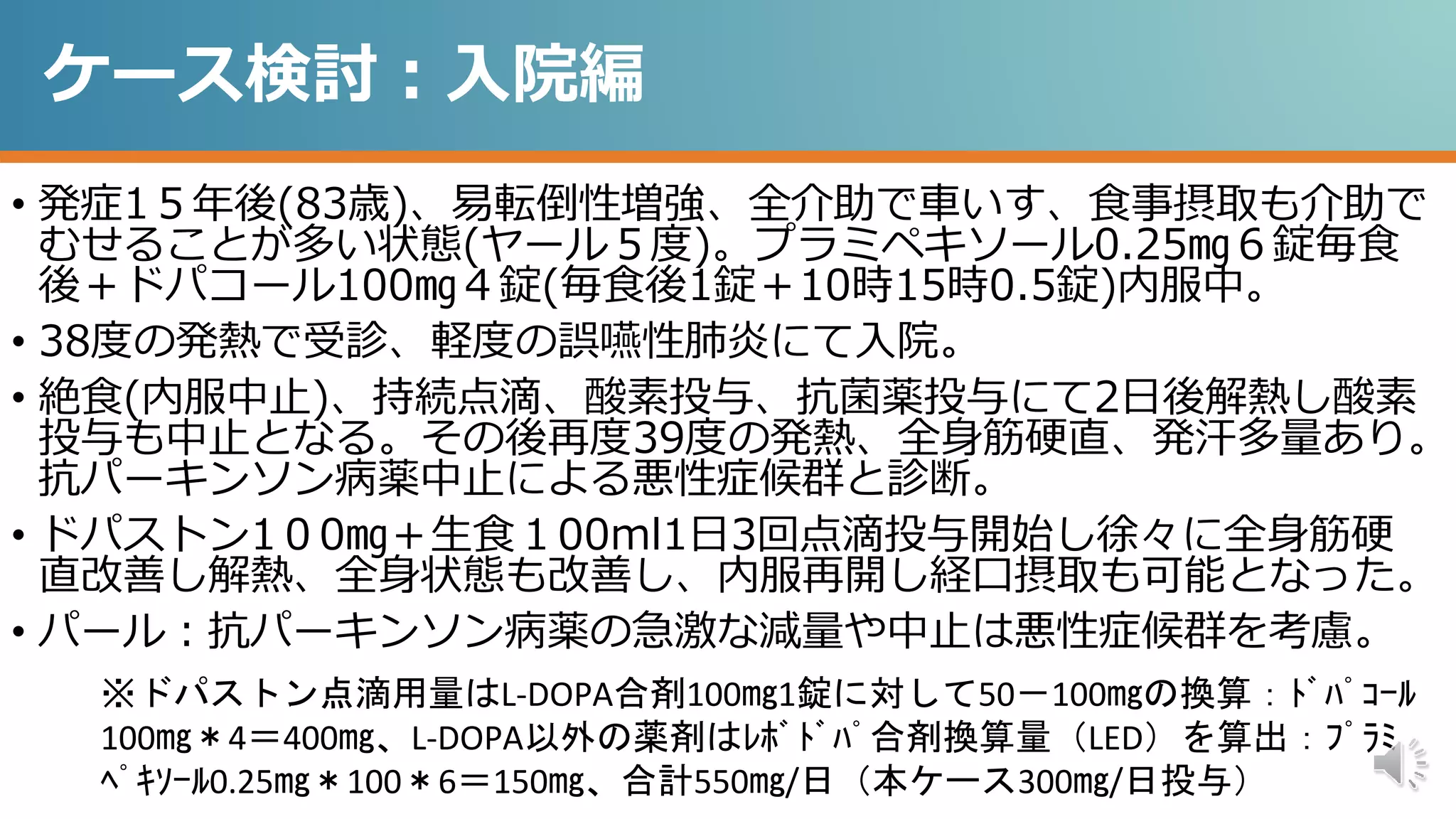 ケース検討：入院編
• 発症1５年後(83歳)、易転倒性増強、全介助で車いす、食事摂取も介助で
むせることが多い状態(ヤール５度)。プラミペキソール0.25㎎６錠毎食
後＋ドパコール100㎎４錠(毎食後1錠＋10時15時0.5錠)内服中。
• 38度の発熱で受診、軽度の誤嚥性肺炎にて入院。
• 絶食(内服中止)、持続点滴、酸素投与、抗菌薬投与にて2日後解熱し酸素
投与も中止となる。その後再度39度の発熱、全身筋硬直、発汗多量あり。
抗パーキンソン病薬中止による悪性症候群と診断。
• ドパストン1０0㎎＋生食１00ml1日3回点滴投与開始し徐々に全身筋硬
直改善し解熱、全身状態も改善し、内服再開し経口摂取も可能となった。
• パール：抗パーキンソン病薬の急激な減量や中止は悪性症候群を考慮。
※ドパストン点滴用量はL-DOPA合剤100㎎1錠に対して50－100㎎の換算：ﾄﾞﾊﾟｺｰﾙ
100㎎＊4＝400㎎、L-DOPA以外の薬剤はﾚﾎﾞﾄﾞﾊﾟ合剤換算量（LED）を算出：ﾌﾟﾗﾐ
ﾍﾟｷｿｰﾙ0.25㎎＊100＊6＝150㎎、合計550㎎/日（本ケース300㎎/日投与）
 
