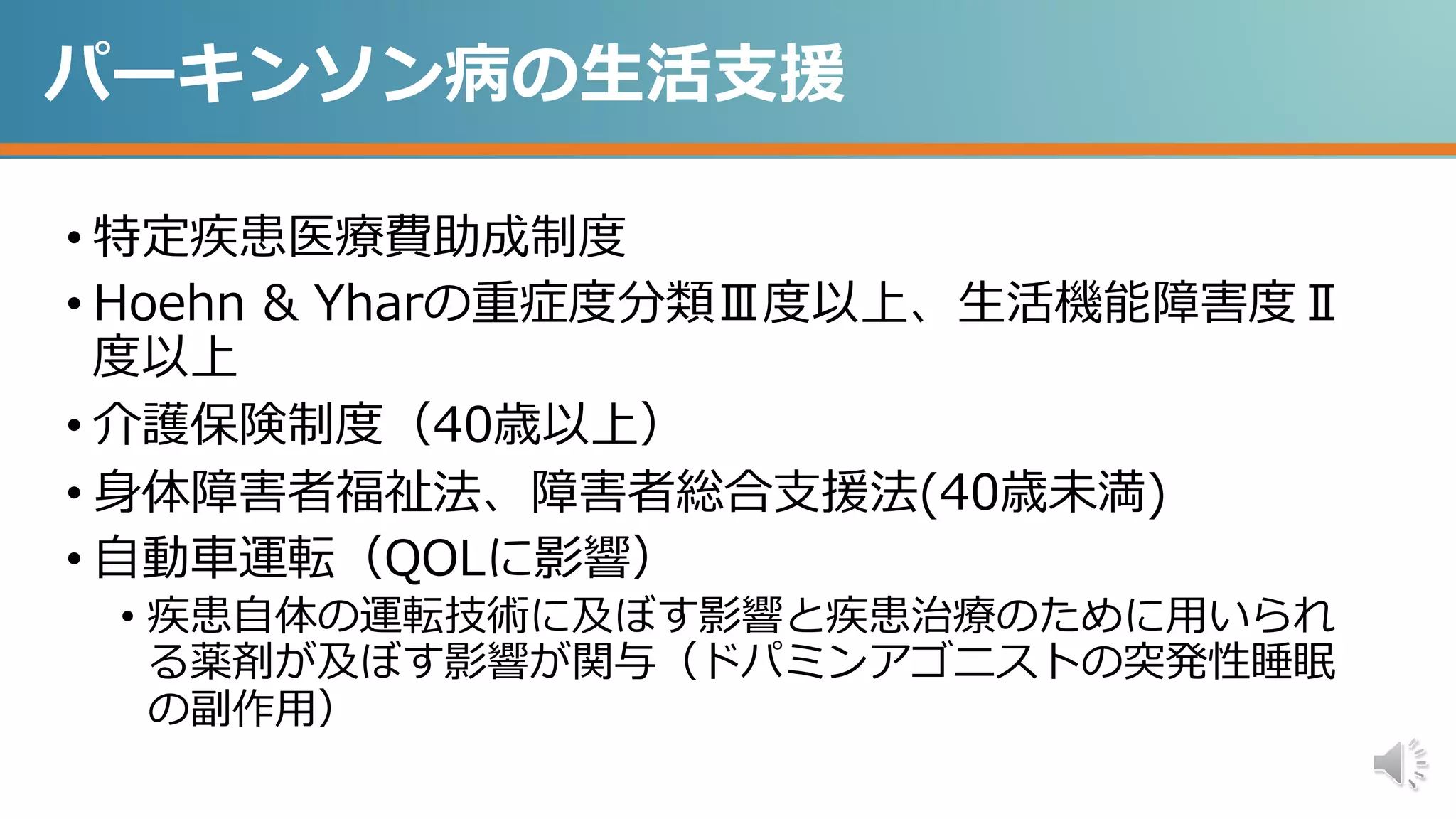 パーキンソン病の生活支援
• 特定疾患医療費助成制度
• Hoehn & Yharの重症度分類Ⅲ度以上、生活機能障害度Ⅱ
度以上
• 介護保険制度（40歳以上）
• 身体障害者福祉法、障害者総合支援法(40歳未満)
• 自動車運転（QOLに影響）
• 疾患自体の運転技術に及ぼす影響と疾患治療のために用いられ
る薬剤が及ぼす影響が関与（ドパミンアゴニストの突発性睡眠
の副作用）
 