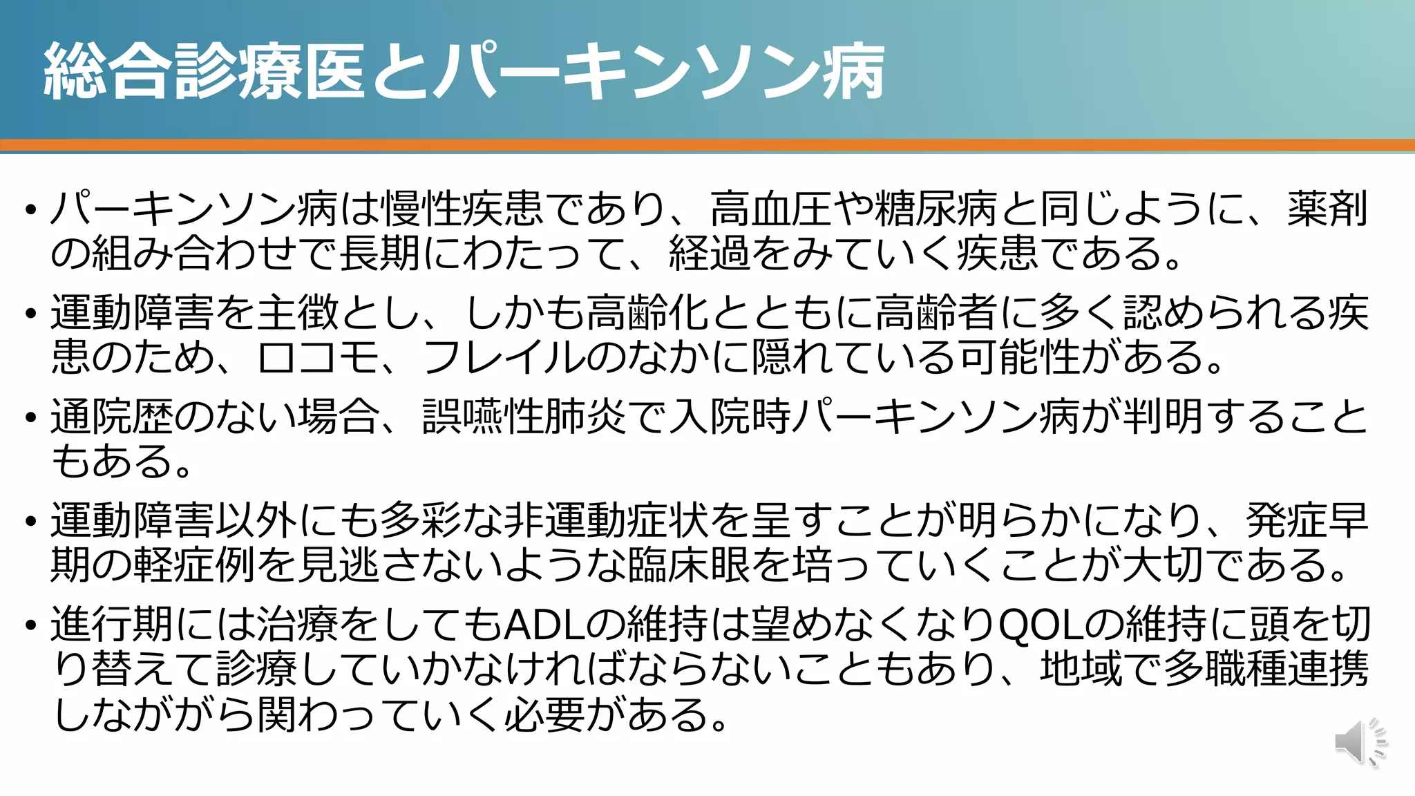 総合診療医とパーキンソン病
• パーキンソン病は慢性疾患であり、高血圧や糖尿病と同じように、薬剤
の組み合わせで長期にわたって、経過をみていく疾患である。
• 運動障害を主徴とし、しかも高齢化とともに高齢者に多く認められる疾
患のため、ロコモ、フレイルのなかに隠れている可能性がある。
• 通院歴のない場合、誤嚥性肺炎で入院時パーキンソン病が判明すること
もある。
• 運動障害以外にも多彩な非運動症状を呈すことが明らかになり、発症早
期の軽症例を見逃さないような臨床眼を培っていくことが大切である。
• 進行期には治療をしてもADLの維持は望めなくなりQOLの維持に頭を切
り替えて診療していかなければならないこともあり、地域で多職種連携
しなががら関わっていく必要がある。
 