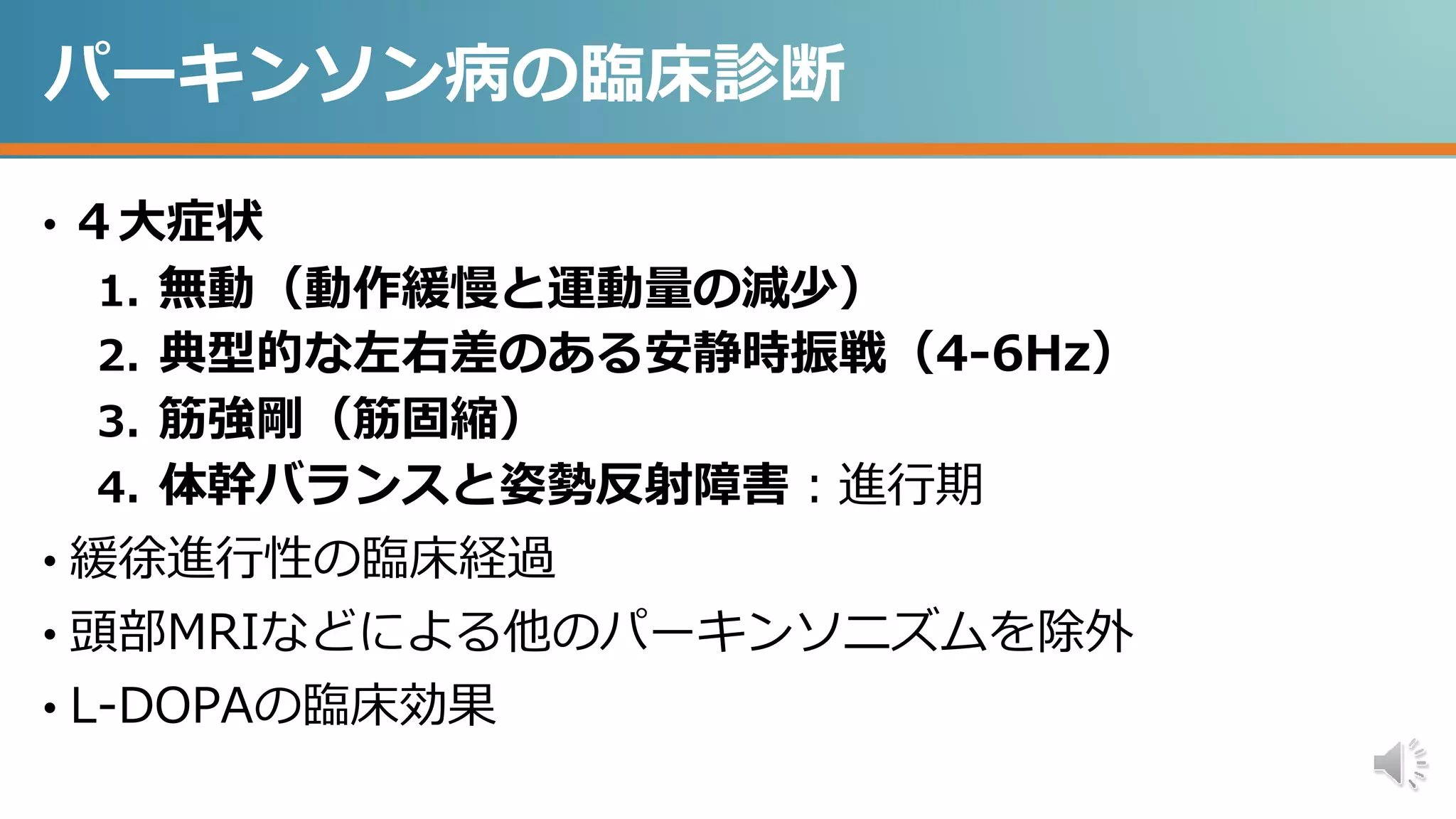 パーキンソン病の臨床診断
• ４大症状
1. 無動（動作緩慢と運動量の減少）
2. 典型的な左右差のある安静時振戦（4-6Hz）
3. 筋強剛（筋固縮）
4. 体幹バランスと姿勢反射障害：進行期
• 緩徐進行性の臨床経過
• 頭部MRIなどによる他のパーキンソニズムを除外
• L-DOPAの臨床効果
 