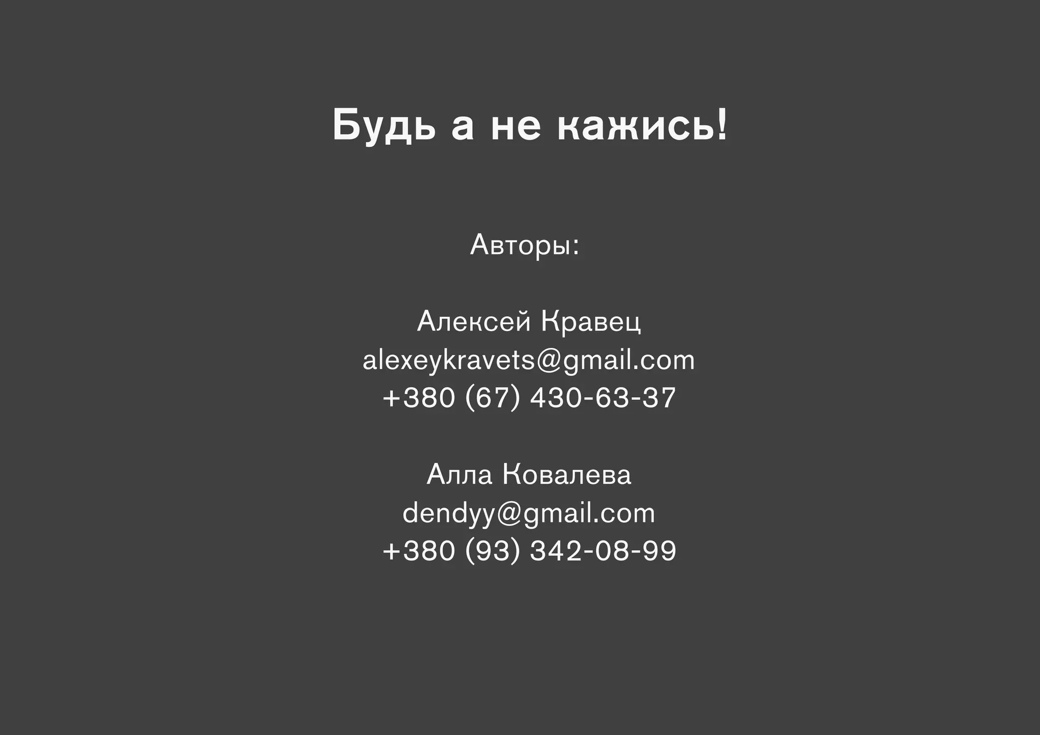 Будь а не кажись!

        Авторы:

     Алексей Кравец
 alexeykravets@gmail.com
  +380 (67) 430-63-37

    Алла Ковалева
   dendyy@gmail.com
  +380 (93) 342-08-99
 