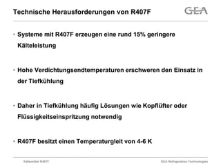 Technische Herausforderungen von R407F


• Systeme mit R407F erzeugen eine rund 15% geringere
 Kälteleistung


• Hohe Verdichtungsendtemperaturen erschweren den Einsatz in
 der Tiefkühlung


• Daher in Tiefkühlung häufig Lösungen wie Kopflüfter oder
 Flüssigkeitseinspritzung notwendig


• R407F besitzt einen Temperaturgleit von 4-6 K


   Kältemittel R407F                              GEA Refrigeration Technologies
 