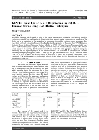 Shivpoojan Kathait Int. Journal of Engineering Research and Applications
ISSN : 2248-9622, Vol. 4, Issue 1( Version 3), January 2014, pp.111-114

RESEARCH ARTICLE

www.ijera.com

OPEN ACCESS

GENSET Diesel Engine Design Optimization for CPCB- II
Emission Norms Using Cost Effective Techniques
Shivpoojan Kathait
ABSTRACT
The major challenge that is faced by most of the engine manufacturers nowadays is to meet the stringent
emission norms with least modification in the engine design. In achieving the emission norms simplicity of the
design has to be maintained as far as possible by optimizing the available emission control techniques. This
paper deals with such optimal technique with reduced cost and up gradation of the engine from CPCB I (Current
Emission Norms for Genset/Stationery Engines in India) to CPCB II (Future Emission Norms applicable w.e.f
Jan’14 for Genset/Stationery Engines in India) in minimum time with minimum design changes. This difficult
task is achieved by adopting direct continuous EGR and intercooler with appropriate injection timing and
optimizing the fuel injection pump in a cost effective manner. The experiment is carried out on 3.62 litre
turbocharged engine giving power output 52.5 kW @1500 rpm. In order to achieve the NOx emission norms
LLR FIP is used, to retard the injection timing at part loads to reduce the in-cylinder temperature. Direct
continuous EGR (Exhaust Gas Re-circulation) is used to further reduce the NOx Emission and Intercooler is
used to reduce the BSFC.

I.

INTRODUCTION

The direct injection diesel engine is one of
those efficient thermal engines known to man. The
use of diesel engines for road applications has been
widely extended during the last decade due to their
relatively lower fuel consumption when compared to
spark ignition engines. For this reason DI diesel
engines are widely used for heavy-duty applications
and especially for the propulsion of Generators &
Tractor. Even though the efficiency of these engines
is currently at a high level there still exist possibilities
for further improvement. On the other hand there are
problems associated with its use that result from the
relatively high values of particulate emissions and

NOx values. Furthermore it is found that NOx also
contributes to the green house effect. Environmental
concerns have led to progressively more stringent
emission regulation for diesel engine. Keeping this in
view, the government of India keeps regulations on
the exhaust emission level of engines from time to
time. Currently applicable emission norms for
GENSET in India are Central Pollution Control
Board (CPCB)- 1 and proposed CPCB - 2 emission
norms will be applicable from 2014, for Generator up
to 19kw and >19kw to 75kw. The current and future
emission norms applicable for GENSET Engines are
shown in Table-1.

Table-1
POWER
RANGE

HC+
NOX

CO

PM

SMOKE

7.5
4.7

3.5
3.5

0.3
0.3

m-1
0.7
0.7

4.0

3.5

0.2

0.7

g/kWh
Up to 19 kW
>19 kW
Up to 75 kW
>75 kW
Up to 800 kW

The purpose of the present work is to
present a theoretical and experimental investigation
aiming towards a possible solution to this problem in
cost effective way so that the minimum design
modification is required in the existing engine and to
reduce the lead time. Tests were conducted under
various operating conditions like Full / part throttle
performance test, 5 mode cycle Emission test (as per
www.ijera.com

ISO 8178 Type D2). The Central Pollution Control
Board (CPCB)-2 configuration results reveal that the
reduction in exhaust emission (NOx+HC, CO and
PM) levels was achieved without sacrificing in brake
specific fuel consumption at full load.

111 | P a g e

 