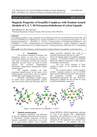 A. H. Abu-Nawwas. Int. Journal of Engineering Research and Applications
ISSN : 2248-9622, Vol. 4, Issue 2( Version 1), February 2014, pp.124-128

RESEARCH ARTICLE

www.ijera.com

OPEN ACCESS

Magnetic Properties of Iron(III) Complexes with Pendant-Armed
Alcohols of 1, 4, 7, 10-Tetraazacyclododecane (Cyclen) Ligands.
Abd-Alhakeem H. Abu-Nawwas*
*Chemistry Department, College of Science, Hail University, Hail 1560, KSA.

Abstract
The magnetic properties of the compounds [Fe{H2THED}(FeCl3)]Cl (1), [Fe3(TRED)2(N3)2]Cl.5H2O (2) and
[Fe4O2(1,4-DHED)2(N3)4] 6MeOH (3) are reported (H4THED) is (1,4,7,10-tetrakis(2-hydroxyethyl)-1,4,7,10tetraazacyclododecane),
(H3TRED) is 1,4,7-tris (2-hydroxyethyl)-1,4,7,10-tetraazacyclododecane) and
(H2DHED) is (1,4-bis (2-hydroxyethyl)-1,4,7,10-tetraazacyclododecane). Variable temperature magnetic
susceptibilty measurements of 1, 3 complexes possess S = 0 spin ground states, while 2 has an S = 2 spin ground
state.
Key words: Iron (III) Complexes, Antiferromagnetic Coupling, Magnetic Susceptibilty, Cyclen derivatives.

I.

Introduction

The structural correlation of binuclear and
polynuclear clusters of iron have received a
considerable attention over the past years due to their
wide range of biological activities and molecular
magnetism. Iron-oxo centers are found in several
enzymes
like
non-heme
metalloproteins,
Hemerythrin, ribonucleotide reductase,and methane
monooxygenase.1-6
The magnetic properties for these
compounds depend mainly on the nature of the
bridging ligands, such as chloro, azido, oxo, hydroxo
and alkoxide oxygen bridging of iron atoms. 7-21
Molecular oxide-bridged iron(III) clusters
are almost always antiferromagnetically coupled,
some iron clusters exhibit spin frustration effects or

1

II.

2
Figure 1: crystal structures of compounds 1, 2, and 3. 31

Magnetic measurements

All magnetic experiments were performed
by The Lewis Magnetism Laboratory (The University
of Manchester), Variable temperature (2-300 K)
magnetic susceptibility measurements were carried
out on polycrystalline samples, using a Quantum
www.ijera.com

display particular topologies that result in a
reasonably large ground-state spin (S) values.22-30
Herein, the magnetic behavior of iron(III) compounds
containing of H4THED, H3TRED and H2DHED
ligands are studied by temperature variable magnetic
susceptibility measurements.
The x-ray crystal structures of these
complexes (Figure 1) are described in detail
elsewhere.31
The structural analyses revealed dinuclear
iron(III) molecular structure in case of H4THED
ligand, [Fe{H2THED}(FeCl3)]Cl (1), while trinuclear
and
tetranuclear
irons(III)
compounds
[Fe3(TRED)2(N3)2]Cl.5H2O (2) and [Fe4O2(1,4DHED)2(N3)4] 6MeOH (3) were formed by using
H3TRED and H4DHED, respectively.

3

Design MPMS-XL SQUID magnetometer operating
at 1 and 10 kG magnetic field. Magnetization
experiments were performed at 2 and 4 K, with a
magnetic field varying from 0 to 7 T. Diamagnetic
corrections for the compounds were estimated from
Pascal's constants 32 and magnetic data were
124 | P a g e

 