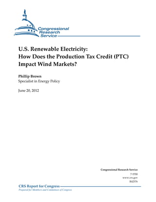U.S. Renewable Electricity:
How Does the Production Tax Credit (PTC)
Impact Wind Markets?

Phillip Brown
Specialist in Energy Policy

June 20, 2012




                                                  Congressional Research Service
                                                                        7-5700
                                                                   www.crs.gov
                                                                         R42576
CRS Report for Congress
Prepared for Members and Committees of Congress
 