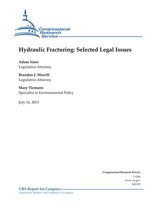 CRS Report for Congress
Prepared for Members and Committees of Congress
Hydraulic Fracturing: Selected Legal Issues
Adam Vann
Legislative Attorney
Brandon J. Murrill
Legislative Attorney
Mary Tiemann
Specialist in Environmental Policy
July 16, 2013
Congressional Research Service
7-5700
www.crs.gov
R43152
 