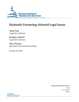 Hydraulic Fracturing: Selected Legal Issues
Adam Vann
Legislative Attorney
Brandon J. Murrill
Legislative Attorney
Mary Tiemann
Specialist in Environmental Policy
October 22, 2013

Congressional Research Service
7-5700
www.crs.gov
R43152

 