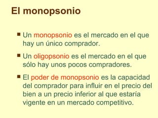 El monopsonio
 Un monopsonio es el mercado en el que
hay un único comprador.
 Un oligopsonio es el mercado en el que
sólo hay unos pocos compradores.
 El poder de monopsonio es la capacidad
del comprador para influir en el precio del
bien a un precio inferior al que estaría
vigente en un mercado competitivo.
 