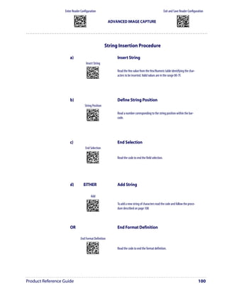 Enter Reader Configuration                                                                                           Exit and Save Reader Configuration
                           AMHKGMHOFNGNENEIEPANHOGOCK                                                                                             AMHKCMHOFNGNENEIEPANHOGOCK
                           AHPNIBAMDKEOFMHMLJALFCAFIK                                                                                             AHPNIBAMDKEOFMHMLJALFEGFIK
                           AKCBPJCJGIIJCMCEGOODCCEDJK                                                                                             AKCBPJCJGIIJCMCEGLJKNEBJLK
                           AEFBJLBGMHPLNPGLABJHFIAEGK
                           AAPHBAJICCBGBIAFNLNLLAINDK
                                                                                      ADVANCED IMAGE CAPTURE                                      AEFBJLBGMHPLMIFPAFAIIBNHGK
                                                                                                                                                  AAPHBAJIDGDHOJDKAICECIENBK
                           AFLFBPPCOIHKILNFFOCKOLJILK                                                                                             AGLFBOMJMHLIGBPCKIGAGOEKLK
                           DLDDLDDLDDLLLLLDDDLDDLDLLL                                                                                             DDLDLDDLLLDLLLLDDDDDDLDLDL




                                                                                     String Insertion Procedure

                      a)                                                                   Insert String
                                                   Insert String
                                                        APCJHMFKFNGNENEIEPANHOGOCK
                                                        AHJLJFGOPKEOFMHMLJAKFBEFKK
                                                        AOJDPBCJGIIJCMCFGNNKPHPHEK         Read the Hex value from the Hex/Numeric table identifying the char-
                                                        AIFBJLBGMHPKMNFKECEKLIIKOK
                                                        AAPHBAJJCHGNHBHGFNLIIFKNBK
                                                        AGLFAPNMBCJCECKOAHGMMHGJIK
                                                                                           acters to be inserted. Valid values are in the range 00-7F.
                                                        DLLLDLLDLDDLLLLDDLLDDLDLLL




                      b)                                                                   Define String Position
                                                 String Position
                                                        ANGKGIHOFNGNENEIEPANHOGOCK
                                                        AHPNIBAMDKEOFMHMLJALFFFHIK
                                                        AKCBPJCJGIIJCMCEHMIMGAPNPK         Read a number corresponding to the string position within the bar-
                                                        AEFBJLBGMHPKMMEAMOFNIIJHGK
                                                        AAPHBAJJCDCACHFDPDKEMILFDK
                                                        AGLFBOPJJHMAKGJOKEFMCECLIK
                                                                                           code.
                                                        DLDDLDDLLLLLLLLDDDLDDLDLLL




                      c)                                                                   End Selection
                                                  End Selection
                                                        AMEMGIFKDNGNENEIEPANHOGOCK
                                                        AHPNIBAMDKEOFMHMLJAKFFGGIK
                                                        AKCBPJCJGIIJCMCFHPIGEADPNK
                                                        AEFBJLBGMHPLNPAAJOFOEGDHGK
                                                        AAPHBAJJDDFCKPDOMCFJCJOLFK
                                                                                           Read the code to end the field selection.
                                                        AFKEBNKLKLEGOPOFPGLMEPLIJK
                                                        DLLLLLDDLDDLLLLDDLLDDLDLLL




                      d)                      EITHER                                       Add String

                                                                Add
                                                        AMHNGIFKDNGNENEIEPANHOGOCK
                                                        AHPNIBAMDKEOFMHMLJALFCGEIK
                                                        AKCBPJCJGIIJCMCEHKODEMDDPK         To add a new string of characters read the code and follow the proce-
                                                        AEFBJLBGMHPKMOBCLFFFACLGGK
                                                        AAPHBAJIDBGAJHMKPCBLOPFBFK
                                                        AHKEBMPDMCJKIFABFMGICEEIJK
                                                                                           dure described on page 108
                                                        DLDLLLDDDLLLLLLDLLLDDLDLDL




                      OR                                                                   End Format Definition

                                        End Format Definition
                                                        AOHPGIFKDNGNENEIEPANHOGOCK
                                                        AHPNIBAMDKEOFMHMLJALFDHEIK
                                                        AKCBPJCJGIIJCMCEGPJNABHNLK
                                                        AEFBJLBGMHPKMIGKBFNOFMEFGK
                                                        AAPHBAJICFEHIEFPPFNJMMKPFK
                                                                                           Read the code to end the format definition.
                                                        AHLEBNMNMLNOANPMNCFACGOLIK
                                                        DDLLLLDDLLLLLLLDLLLDDLDLDL




Product Reference Guide                                                                                                                                                        100
 