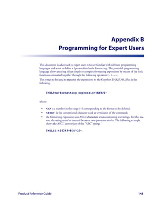 Appendix B
                               Programming for Expert Users

              This document is addressed to expert users who are familiar with software programming
              languages and want to define a 1personalized code formatting. The provided programming
              language allows creating either simple or complex formatting expressions by means of the basic
              functions connected together through the following operators: (, ), -, +.
              The syntax to be used to transmit the expressions to the Gryphon D432/D412Plus is the
              following:


                   $+ELB<n>formatting expression<ETX>$-


              where:

               •   <n> is a number in the range 1-5 corresponding to the format to be defined;
               •   <ETX> is the conventional character used as terminator of the command;
               •   the formatting expression uses ASCII characters when containing text strings. For this rea-
                   son, the string must be inserted between two quotation marks. The following example
                   shows the ASCII conversion of the "ABC" string:

                   $+ELB1}414243+#DS^C$-.




Product Reference Guide                                                                                 141
 