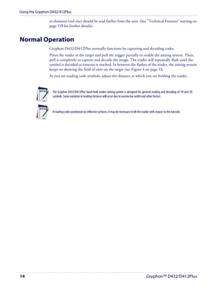 Using the Gryphon D432/412Plus

                 or elements (mil size) should be read farther from the unit. (See "Technical Features" starting on
                 page 119 for further details).


Normal Operation
                 Gryphon D432/D412Plus normally functions by capturing and decoding codes.
                 Point the reader at the target and pull the trigger partially to enable the aiming system. Then,
                 pull it completely to capture and decode the image. The reader will repeatedly flash until the
                 symbol is decoded or timeout is reached. In between the flashes of the reader, the aiming system
                 keeps on showing the field of view on the target (see Figure 4 on page 13).
                 As you are reading code symbols, adjust the distance at which you are holding the reader.


                   The Gryphon D432/D412Plus hand-held reader aiming system is designed for general reading and decoding of 1D and 2D
                   symbols. Some variation in reading distance will occur due to narrow bar width and other factors.



                   If reading codes positioned on reflective surfaces, it may be necessary to tilt the reader with respect to the barcode.




14                                                                                                        Gryphon™ D432/D412Plus
 