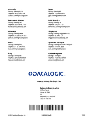 Australia                                        Japan
Datalogic Scanning Pty Ltd                       Datalogic Scanning KK
Telephone: [61] (2) 9870 3200                    Telephone: 81 (0)3 3491 6761
australia.scanning@datalogic.com                 japan.scanning@datalogic.com

France and Benelux                               Latin America
Datalogic Scanning Sarl                          Datalogic Scanning, Inc
Telephone: [33].01.64.86.71.00                   Telephone: (305) 591-3222
france.scanning@datalogic.com                    latinamerica.scanning@datalogic.com

Germany                                          Singapore
Datalogic Scanning GmbH                          Datalogic Scanning Singapore PTE LTD
Telephone: 49 (0) 61 51/93 58-0                  Telephone: (65) 6435-1311
germany.scanning@datalogic.com                   singapore.scanning@datalogic.com

India                                            Spain and Portugal
Datalogic Scanning India                         Datalogic Scanning Sarl Sucursal en España
Telephone: 91- 22 - 64504739                     Telephone: 34 91 746 28 60
india.scanning@datalogic.com                     spain.scanning@datalogic.com

Italy                                            United Kingdom
Datalogic Scanning SpA                           Datalogic Scanning LTD
Telephone: [39] (0) 39/62903.1                   Telephone: 44 (0) 1923 809500
italy.scanning@datalogic.com                     uk.scanning@datalogic.com




                                   www.scanning.datalogic.com


                                     Datalogic Scanning, Inc.
                                     959 Terry Street
                                     Eugene, OR 97402
                                     USA
                                     Telephone: (541) 683-5700
                                     Fax: (541) 345-7140




©2009 Datalogic Scanning, Inc.         R44-2960 (Rev D)                                       7/09
 