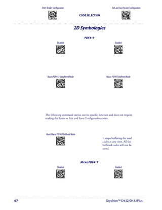 Enter Reader Configuration                                                             Exit and Save Reader Configuration
            AMHKGMHOFNGNENEIEPANHOGOCK                                                                               AMHKCMHOFNGNENEIEPANHOGOCK
            AHPNIBAMDKEOFMHMLJALFCAFIK                                                                               AHPNIBAMDKEOFMHMLJALFEGFIK
            AKCBPJCJGIIJCMCEGOODCCEDJK                                                                               AKCBPJCJGIIJCMCEGLJKNEBJLK
            AEFBJLBGMHPLNPGLABJHFIAEGK
            AAPHBAJICCBGBIAFNLNLLAINDK
                                                                  CODE SELECTION                                     AEFBJLBGMHPLMIFPAFAIIBNHGK
                                                                                                                     AAPHBAJIDGDHOJDKAICECIENBK
            AFLFBPPCOIHKILNFFOCKOLJILK                                                                               AGLFBOMJMHLIGBPCKIGAGOEKLK
            DLDDLDDLDDLLLLLDDDLDDLDLLL                                                                                DDLDLDDLLLDLLLLDDDDDDLDLDL




                                                                2D Symbologies
                                                                     PDF417
                                         Disabled                                                Enabled
                                   APCPGOHMHNGNENEIEPANHOGOCK                                 APCPGOHMHNGNENEIEPANHOGOCK
                                   AHHPMJAMDKEOFMHMLJAKFDBEIK                                 AHHPMBIMDKEOFMHMLJAKFFDHIK
                                   AKCBPJCJGIIJCMCFHMOHKAOJJK                                 AKCBPJCJGIIJCMCFGNNLAPFHPK
                                   AEFBJLBGMHPLNKAPNDDGDFPHGK                                 AEFBJLBGMHPLNNHLCGEKJDEGGK
                                   AAPHBAJJDHGHKNAINKBIFENDBK                                 AAPHBAJJCECAPEKHDHFEDMLBHK
                                   AELFAMOOAMMACJGJHEHMCFFJKK                                 AFLFAJPHMKPGIDCMNBAAKMCIIK
                                   DLDLLDLDLDLLLLLDLLLDDLDLLL                                 DLDLLDLDLDLLLLLDDLLDDLDLLL




           Macro PDF417 Unbuffered Mode                                               Macro PDF417 Buffered Mode
                                   APCLCKHMFNGNENEIEPANHOGOCK                                 APCLCKHMFNGNENEIEPANHOGOCK
                                   AHHPMJAMDKEOFMHMLJALEADFIK                                 AHHPMBIMDKEOFMHMLJALEGBGIK
                                   AKCBPJCJGIIJCMCFGKMJBLIDJK                                 AKCBPJCJGIIJCMCFHLPFLEDNPK
                                   AEFBJLBGMHPLMJCKJOPLIOJEGK                                 AEFBJLBGMHPLMOFOGLIHCICFGK
                                   AAPHBAJICFHPPHFCCGMPOHFPFK                                 AAPHBAJIDGDIKOPNMLIDIPDNDK
                                   AGLFAPOKALBIEHBOHDIEMMGIIK                                 AHLFAKPDMNCOONFLNGPIEFBJKK
                                   DLLLDLLDLLLLLLLDDLDDDLDLDL                                 DLLLDLLDLLLLLLLDLLDDDLDLDL




        The following command carries out its specific function and does not require
        reading the Enter or Exit and Save Configuration codes.




          Abort Macro PDF417 Buffered Mode
                                   AMHOHNBOHNGNENEIEPANHOGOCK
                                   AHNBMBIMDKEOFMHMLJAKFDFGJK                      It stops buffering the read
                                   AKCBPJCJGIIJCMCEHNJNLOIBNK
                                   AEFBJLBGMHPLNLDJJICILJCHGK
                                   AAPHBAJIDGAIDDPMENJHMACFDK
                                                                                   codes at any time. All the
                                   AELFAONOEEHGMMCDPDLGGHLLJK
                                   DDLLLLLLLDDLLLLDDLDDDLDLDL                      buffered codes will not be
                                                                                   saved.



                                                                   MICRO PDF417
                                         Disabled                                                Enabled
                                   APCPGOHMFNGNENEIEPANHOGOCK                                 APCPGOHMFNGNENEIEPANHOGOCK
                                   AHHPMJAMDKEOFMHMLJAKEGBEIK                                 AHHPMBIMDKEOFMHMLJAKEADHIK
                                   AKCBPJCJGIIJCMCEGPKBHPDLNK                                 AKCBPJCJGIIJCMCEHOJNNAIFLK
                                   AEFBJLBGMHPLNIDHPJMIHOGFGK                                 AEFBJLBGMHPLNPEDAMLENINEGK
                                   AAPHBAJJCHCHGEAFDNDHDAGFHK                                 AAPHBAJJDEGADNKKNAHLFIAHBK
                                   AFLFAMMEGEHIELNKNAKIOACLKK                                 AELFAJNNKCEOOBJPHFNEGJFKIK
                                   DDDLLDLDDLLLLLLDDLDDDLDLLL                                 DDDLLDLDDLLLLLLDLLDDDLDLLL




67                                                                                    Gryphon™ D432/D412Plus
 