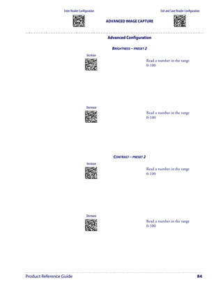 Enter Reader Configuration                                                                          Exit and Save Reader Configuration
                          AMHKGMHOFNGNENEIEPANHOGOCK                                                                             AMHKCMHOFNGNENEIEPANHOGOCK
                          AHPNIBAMDKEOFMHMLJALFCAFIK                                                                             AHPNIBAMDKEOFMHMLJALFEGFIK
                          AKCBPJCJGIIJCMCEGOODCCEDJK                                                                             AKCBPJCJGIIJCMCEGLJKNEBJLK
                          AEFBJLBGMHPLNPGLABJHFIAEGK
                          AAPHBAJICCBGBIAFNLNLLAINDK
                                                                                     ADVANCED IMAGE CAPTURE                      AEFBJLBGMHPLMIFPAFAIIBNHGK
                                                                                                                                 AAPHBAJIDGDHOJDKAICECIENBK
                          AFLFBPPCOIHKILNFFOCKOLJILK                                                                             AGLFBOMJMHLIGBPCKIGAGOEKLK
                          DLDDLDDLDDLLLLLDDDLDDLDLLL                                                                             DDLDLDDLLLDLLLLDDDDDDLDLDL




                                                                                     Advanced Configuration

                                                                                       BRIGHTNESS – PRESET 2
                                                          Increase
                                                       APCNCKHKHNGNENEIEPANHOGOCK
                                                       AFPFKJAMDKEOFMHMLJAKFCDGLK                             Read a number in the range 
                                                       ADHCPJCJGIIJCMCEHILNFHGNKK
                                                       AIFBJLBGMHPKNOHJOGBHOHCLKK
                                                       AAPHBAJJDFDOKJNCLOLFMBANBK
                                                                                                              0-100
                                                       AEKFAPMIPNNGAGHKOJJACOOJLK
                                                        DLLLLLLDLLLLLLLDLLLDDLDLLL




                                                         Decrease
                                                       APCNCKHKHNGNENEIEPANHOGOCK
                                                       AFPFKBIMDKEOFMHMLJAKFEBFLK                             Read a number in the range 
                                                       ADHCPJCJGIIJCMCEGJIBPINDMK
                                                       AIFBJLBGMHPKNJANBDGLEBJKKK
                                                       AAPHBAJJCGHJPAHNFDPJKJGPHK
                                                                                                              0-100
                                                       AFKFAKNBDLOAKMDPEMOMKHJIJK
                                                        DLLLLLLDLLLLLLLDDLLDDLDLLL




                                                                                        CONTRAST – PRESET 2
                                                          Increase
                                                       APCNCKHKFNGNENEIEPANHOGOCK
                                                       AFPFKJAMDKEOFMHMLJAKEBGELK                             Read a number in the range 
                                                       ADHCPJCJGIIJCMCEHMNMONEHOK
                                                       AMFBJLBGMHPLMLDFEPANINBKKK
                                                       AAPHBAJIDEFPKFJDBMNBBGPNBK
                                                                                                              0-100
                                                       AFLFAKINMDFCMNHGKJGAKPLKLK
                                                        DDLLLLLDDDDLLLLDDLLDDLDLDL




                                                         Decrease
                                                       APCNCKHKFNGNENEIEPANHOGOCK
                                                       AFPFKBIMDKEOFMHMLJAKEHEHLK                             Read a number in the range 
                                                       ADHCPJCJGIIJCMCEGNOAECPJIK
                                                       AMFBJLBGMHPLMMEBLKHBCLKLKK
                                                       AAPHBAJICHBIPMDMPBJNHOJPHK
                                                                                                              0-100
                                                       AELFAPJEAFGEGHDDAMBMCGMLJK
                                                        DDLLLLLDDDDLLLLDLLLDDLDLDL




Product Reference Guide                                                                                                                                       84
 