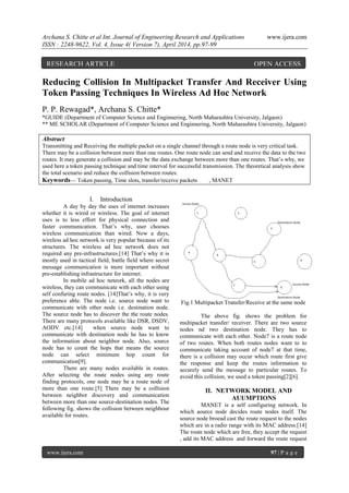 Archana S. Chitte et al Int. Journal of Engineering Research and Applications www.ijera.com
ISSN : 2248-9622, Vol. 4, Issue 4( Version 7), April 2014, pp.97-99
www.ijera.com 97 | P a g e
Reducing Collision In Multipacket Transfer And Receiver Using
Token Passing Techniques In Wireless Ad Hoc Network
P. P. Rewagad*, Archana S. Chitte*
*GUIDE (Department of Computer Science and Enginnering, North Maharashtra University, Jalgaon)
** ME SCHOLAR (Department of Computer Science and Enginnering, North Maharashtra University, Jalgaon)
Abstract
Transmitting and Receiving the multiple packet on a single channel through a route node is very critical task.
There may be a collision between more than one routes. One route node can send and receive the data to the two
routes. It may generate a collision and may be the data exchange between more than one routes. That’s why, we
used here a token passing technique and time interval for successful transmission. The theoretical analysis show
the total scenario and reduce the collision between routes.
Keywords— Token passing, Time slots, transfer/receive packets , MANET
I. Introduction
A day by day the uses of internet increases
whether it is wired or wireless. The goal of internet
uses is to less effort for physical connection and
faster communication. That’s why, user chooses
wireless communication than wired. Now a days,
wireless ad hoc network is very popular because of its
structures. The wireless ad hoc network does not
required any pre-infrastructures.[14] That’s why it is
mostly used in tactical field, battle field where secret
message communication is more important without
pre-establishing infrastructure for internet.
In mobile ad hoc neteork, all the nodes are
wireless, they can communicate with each other using
self confuring route nodes. [14]That’s why, it is very
preference able. The node i.e. source node want to
communicate with other node i.e. destination node.
The source node has to discover the the route nodes.
There are many protocols available like DSR, DSDV,
AODV etc.[14] when source node want to
communicate with destination node he has to know
the information about neighbor node. Also, source
node has to count the hops that means the source
node can select minimum hop count for
communication[9].
There are many nodes available in routes.
After selecting the route nodes using any route
finding protocols, one node may be a route node of
more than one route.[5] There may be a collision
between neighbor discovery and communication
between more than one source-destination nodes. The
following fig. shows the collision between neighbour
available for routes.
Fig.1 Multipacket Transfer/Receive at the same node
The above fig. shows the problem for
multipacket transfer/ receiver. There are two source
nodes nd two destination node. They has to
communicate with each other. Node7 is a route node
of two routes. When both routes nodes want to to
communicate taking account of node7 at that time,
there is a collision may occur which route first give
the response and keep the routes information to
securely send the message to particular routes. To
avoid this collision, we used a token passing[2][6].
II. NETWORK MODEL AND
AUUMPTIONS
MANET is a self configuring network. In
which aource node decides route nodes itself. The
source node broead cast the route request to the nodes
which are in a radio range with its MAC address.[14]
The route node which are free, they accept the request
, add its MAC address and forward the route request
RESEARCH ARTICLE OPEN ACCESS
 