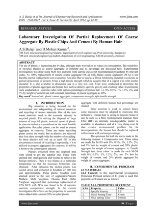 A. S. Balaji et al Int. Journal of Engineering Research and Applications www.ijera.com
ISSN : 2248-9622, Vol. 4, Issue 4( Version 9), April 2014, pp.94-98
www.ijera.com 94 | P a g e
Laboratory Investigation Of Partial Replacement Of Coarse
Aggregate By Plastic Chips And Cement By Human Hair
A.S.Balaji1
and D.Mohan Kumar2
.
1
(M.Tech structural engineering Student, department of civil engineering, Prist university, thanjavur)
2
(M.tech structural engineering student, department of civil engineering, S.R.M university, chennai)
ABSTRACT
The use of plastic is increasing day by day, although steps were taken to reduce its consumption. The suitability
of recycled plastics as coarse aggregate in concrete and its advantage are discussed here. Experimental
investigation was done using M20 mix and tests were carried out as per recommended procedures by relevant
codes. As 100% replacement of natural coarse aggregate (NCA) with plastic coarse aggregate (PCA) is not
feasible, partial replacement were examined. And also Hair is used as a fibred reinforcing material in concrete as
partial replacement of cement. It has a high tensile strength which is equal to that of a copper wire with similar
diameter. It is also available in abundance and at a very low cost. Tests were conducted to determine the
properties of plastic aggregate and human hair such as density, specific gravity and crushing value. Experiments
were conducted on concrete cubes with various percentages of human hair i.e. 0%, 0.5%, 1%, 1.5%, 2%, and
3% by weight of cement and with constant percentage of plastic aggregate as 20%.
Key word: human hair, plastic coarse aggregate, compressive strength, split tensile strength.
I. INTRODUCTION
Big attention is being focused on the
environment and safeguarding of natural resources
and recycling of wastes materials. One of the new
waste materials used in the concrete industry is
recycled plastic. For solving the disposal of large
amount of recycled plastic material, reuse of plastic
in concrete industry is considered as the most feasible
application. Recycled plastic can be used as coarse
aggregate in concrete. There are many recycling
plants across the world, but as plastics are recycled
they lose their strength with the number of recycling.
So these plastics will end up as earth fill. In this
circumstance instead of recycling it repeatedly, if it is
utilized to prepare aggregates for concrete, it will be
a boom to the construction industry.
Plastics collected from the disposal area
were sorted to get the superior one. These were
crushed into small particle and washed to remove the
foreign particles. Then it was heated at a particular
temperature so that the necessary brittleness was
obtained. After extrusion the molten plastic was
cooled down and collected in boulders of 100 mm
size approximately. These plastic boulders were
crushed down to the size of aggregates.Praveen
Mathew, Shibi Varghese, Thomas Paul, Eldho
Varghese suggested that percentage replacement of
22% NCA with PCA was found to be of superior
concrete compressive strength. In the current
investigation the effects on the properties of concrete
when added with constant 20% recycled plastic
aggregate with different human hair percentage are
studied.
Since concrete is weak in tension hence
some measures must be adopted to overcome this
deficiency. Human hair is strong in tension; hence it
can be used as a fibre reinforcement material. Hair
Fibre (HF) an alternate non-degradable matter is
available in abundance and at a very cheap cost. It
also creates environmental problem for its
decompositions. the human hair should be replaced
with cement with various percentage.
The specimen for both the test is made in the
following manner: i. Compression test: Three cubes
are made for M-2O with 0%, 0.5%, 1%, 1.5%, 2%,
and 3% hair by weight of cement and 20% plastic
aggregate by weight of course aggregate. ii. Tensile
Strength test: three cubes is made for each M-2O
with 0%, 0.5%, 1%, 1.5%, 2%, and 3% hair by
weight of cement. and 20% plastic aggregate by
weight of course aggregate.
II. EXPERIMENTAL PROGRAM
2.1 MATERIALS
2.1.1 Cement: In this experimental investigation
Pozzolona Portland cement of 43 grade is used The
properties of Cement are as follows:
TABLE 2.1.1. PROPERTIES OF CEMENT
S.No Property Value
1. Specific Gravity 3.21
2. Initial Setting Time 43min
3. Final setting Time 240min
RESEARCH ARTICLE OPEN ACCESS
 