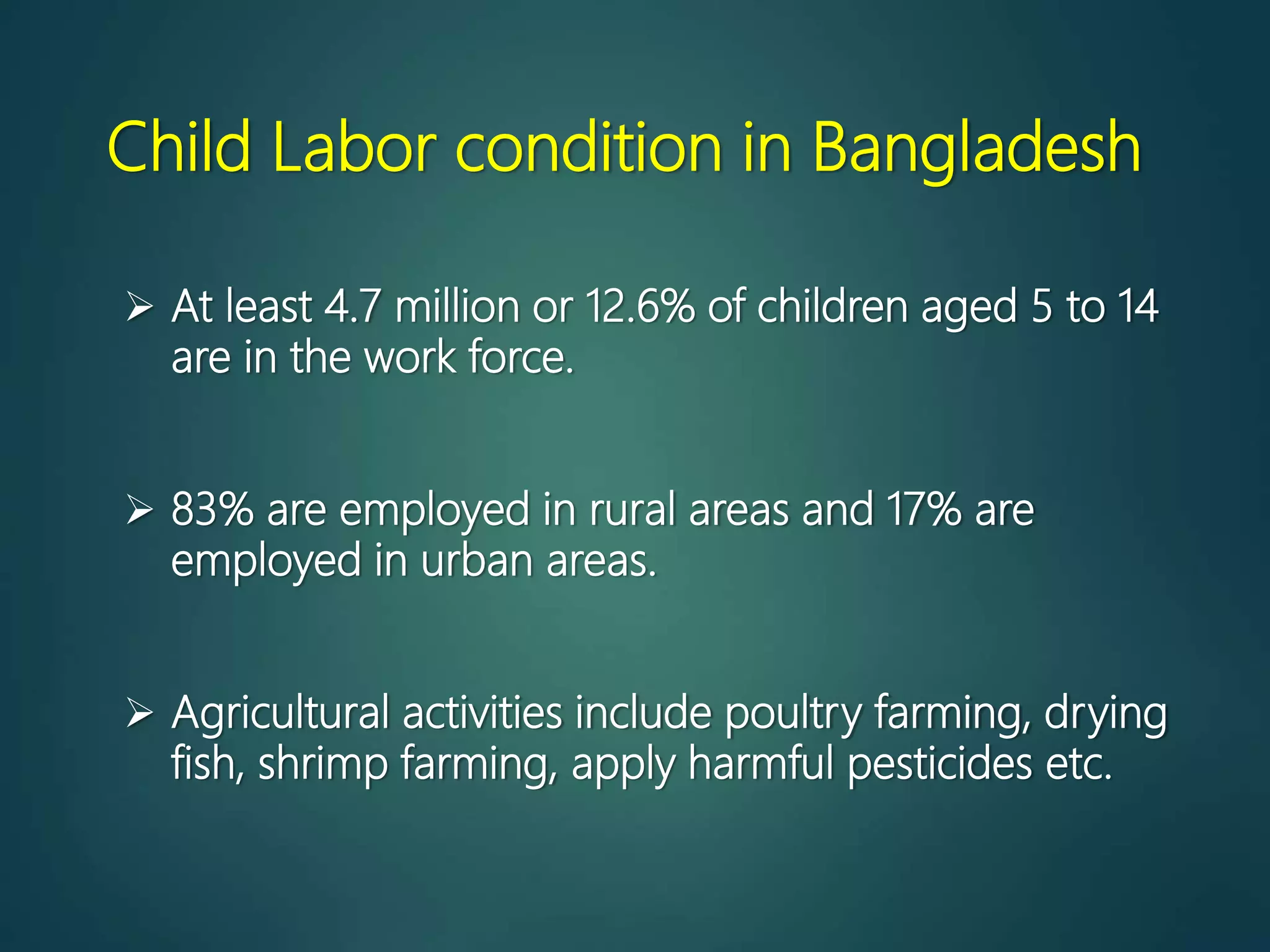 Child Labor condition in Bangladesh
 At least 4.7 million or 12.6% of children aged 5 to 14
are in the work force.
 83% are employed in rural areas and 17% are
employed in urban areas.
 Agricultural activities include poultry farming, drying
fish, shrimp farming, apply harmful pesticides etc.
 