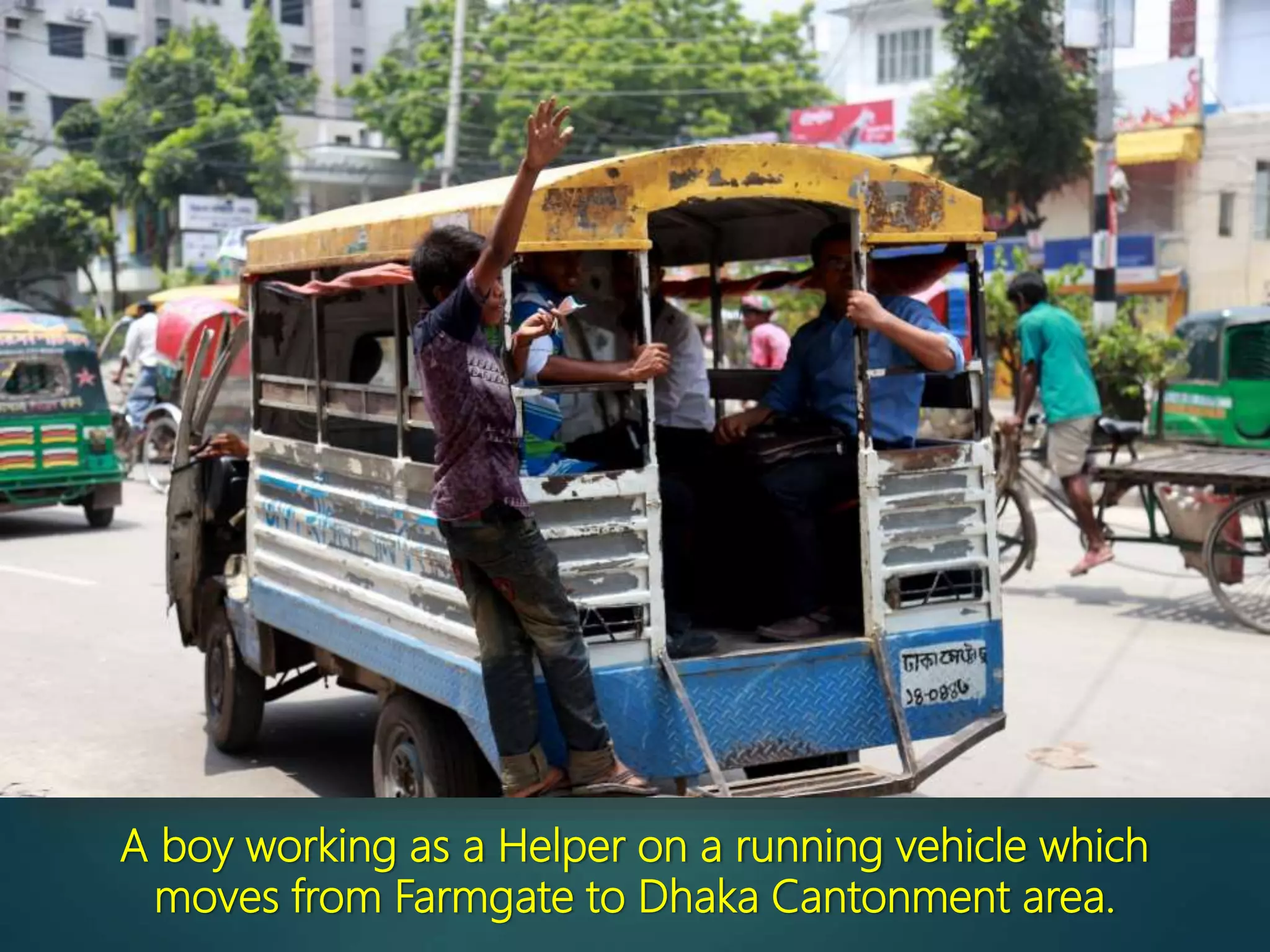 A boy working as a Helper on a running vehicle which
moves from Farmgate to Dhaka Cantonment area.
 