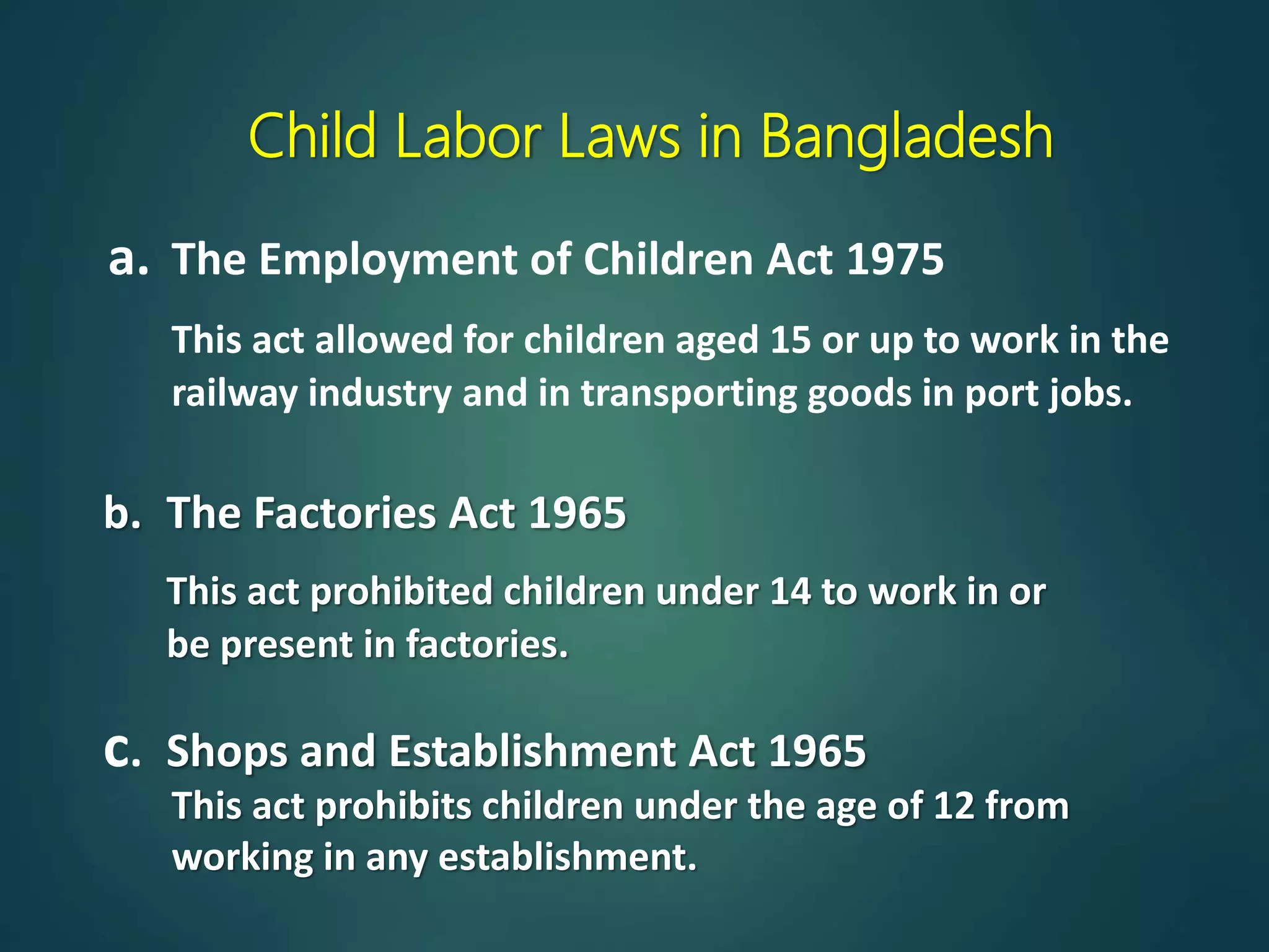 Child Labor Laws in Bangladesh
a. The Employment of Children Act 1975
This act allowed for children aged 15 or up to work in the
railway industry and in transporting goods in port jobs.
b. The Factories Act 1965
This act prohibited children under 14 to work in or
be present in factories.
This act prohibits children under the age of 12 from
working in any establishment.
c. Shops and Establishment Act 1965
 