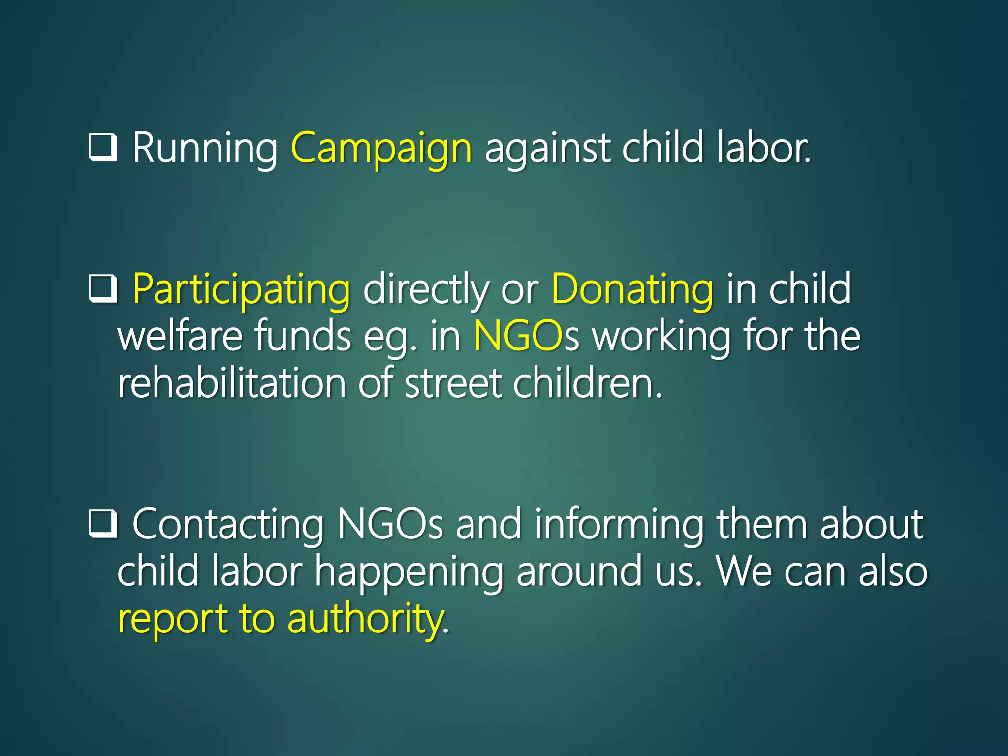  Running Campaign against child labor.
 Participating directly or Donating in child
welfare funds eg. in NGOs working for the
rehabilitation of street children.
 Contacting NGOs and informing them about
child labor happening around us. We can also
report to authority.
 