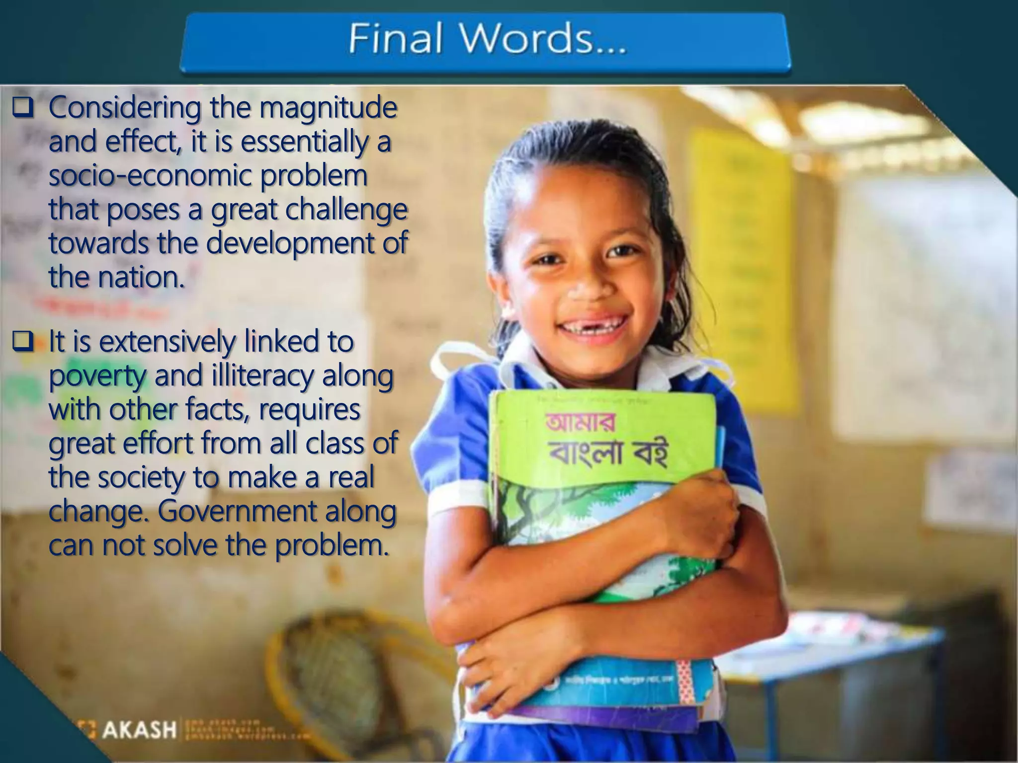 Final words Considering the magnitude
and effect, it is essentially a
socio-economic problem
that poses a great challenge
towards the development of
the nation.
 It is extensively linked to
poverty and illiteracy along
with other facts, requires
great effort from all class of
the society to make a real
change. Government along
can not solve the problem.
 
