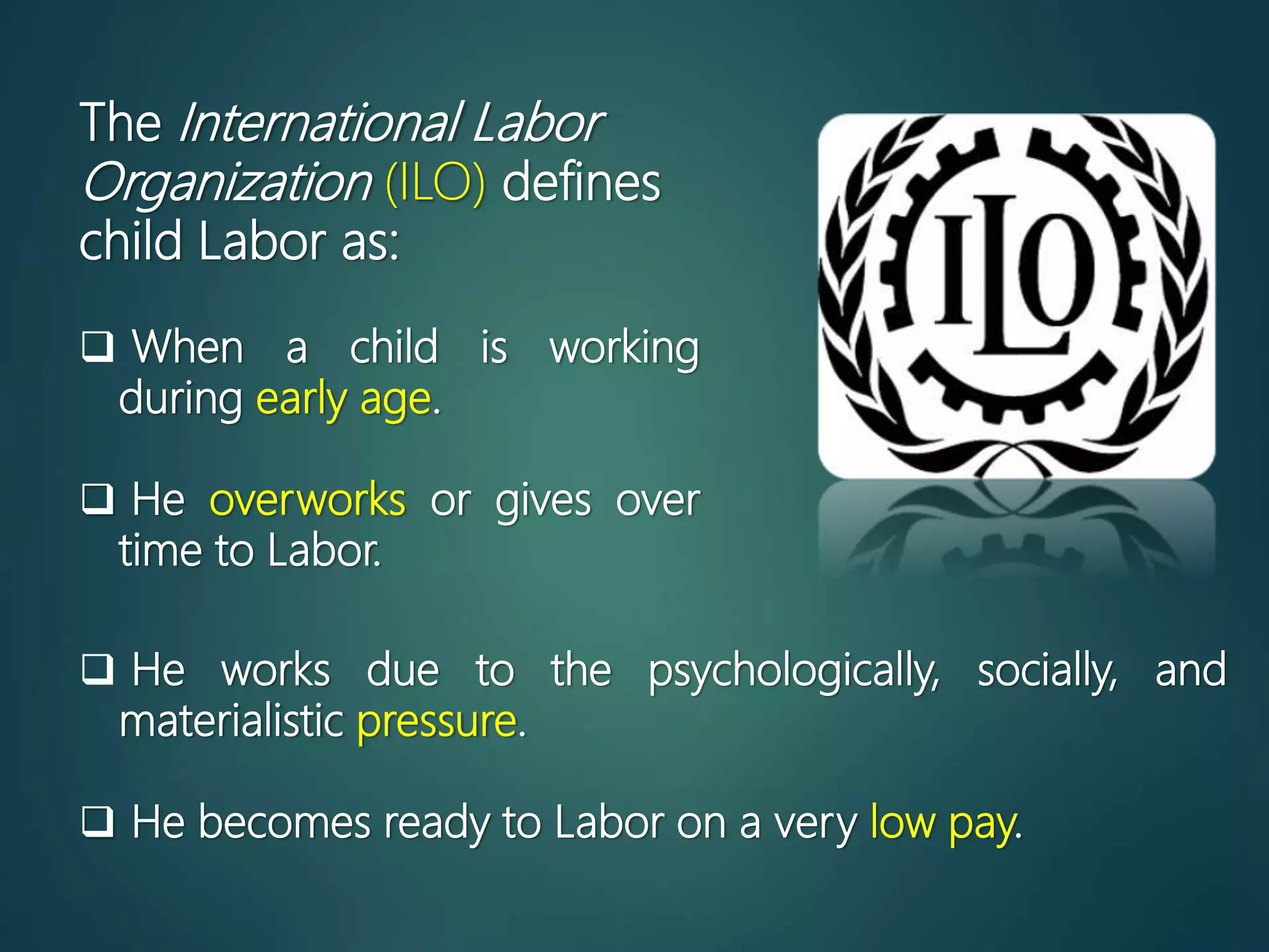 The International Labor
Organization (ILO) defines
child Labor as:
 When a child is working
during early age.
 He overworks or gives over
time to Labor.
 He works due to the psychologically, socially, and
materialistic pressure.
 He becomes ready to Labor on a very low pay.
 