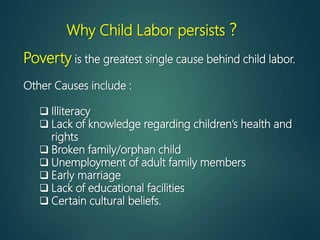Why Child Labor persists ?
Poverty is the greatest single cause behind child labor.
Other Causes include :
 Illiteracy
 Lack of knowledge regarding children’s health and
rights
 Broken family/orphan child
 Unemployment of adult family members
 Early marriage
 Lack of educational facilities
 Certain cultural beliefs.
 
