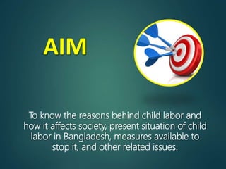 AIM
To know the reasons behind child labor and
how it affects society, present situation of child
labor in Bangladesh, measures available to
stop it, and other related issues.
 