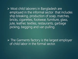 Most child laborers in Bangladesh are
employed in the informal sector that includes
ship breaking, production of soap, matches,
bricks, cigarettes, footwear, furniture, glass,
jute, leather, textiles, restaurants, garbage
picking, begging and van pulling.
 The Garments factory is the largest employer
of child labor in the formal sector.
 