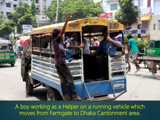 A boy working as a Helper on a running vehicle which
moves from Farmgate to Dhaka Cantonment area.
 