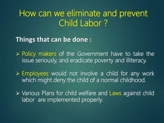 How can we eliminate and prevent
Child Labor ?
 Policy makers of the Government have to take the
issue seriously, and eradicate poverty and illiteracy.
 Employees would not involve a child for any work
which might deny the child of a normal childhood.
 Various Plans for child welfare and Laws against child
labor are implemented properly.
Things that can be done :
 