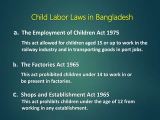 Child Labor Laws in Bangladesh
a. The Employment of Children Act 1975
This act allowed for children aged 15 or up to work in the
railway industry and in transporting goods in port jobs.
b. The Factories Act 1965
This act prohibited children under 14 to work in or
be present in factories.
This act prohibits children under the age of 12 from
working in any establishment.
c. Shops and Establishment Act 1965
 