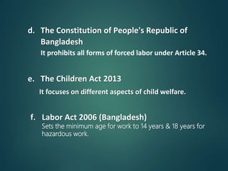 d. The Constitution of People's Republic of
Bangladesh
It prohibits all forms of forced labor under Article 34.
e. The Children Act 2013
It focuses on different aspects of child welfare.
f. Labor Act 2006 (Bangladesh)
Sets the minimum age for work to 14 years & 18 years for
hazardous work.
 