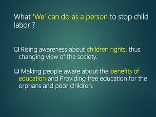 What ‘We’ can do as a person to stop child
labor ?
 Rising awareness about children rights, thus
changing view of the society.
 Making people aware about the benefits of
education and Providing free education for the
orphans and poor children.
 
