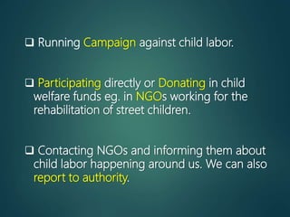  Running Campaign against child labor.
 Participating directly or Donating in child
welfare funds eg. in NGOs working for the
rehabilitation of street children.
 Contacting NGOs and informing them about
child labor happening around us. We can also
report to authority.
 