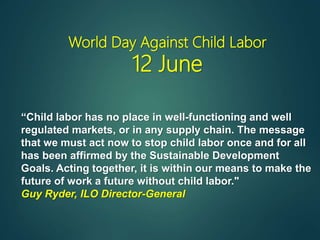 World Day Against Child Labor
12 June
“Child labor has no place in well-functioning and well
regulated markets, or in any supply chain. The message
that we must act now to stop child labor once and for all
has been affirmed by the Sustainable Development
Goals. Acting together, it is within our means to make the
future of work a future without child labor."
Guy Ryder, ILO Director-General
 