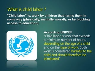 What is child labor ?
"Child labor" is, work by children that harms them in
some way (physically, mentally, morally, or by blocking
access to education).
According UNICEF
“Child labor is work that exceeds
a minimum number of hours,
depending on the age of a child
and on the type of work. Such
work is considered harmful to the
child and should therefore be
eliminated.”
 
