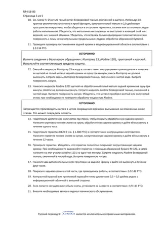 R44 SB‐83 
Страница 5 из 5 
Русский перевод ©  является исключительно справочным материалом. 
 
10. См. Схему 4. Очистьте голый метал безворсовой тканью, смоченной в ацетоне. Используя 10‐
кратное увеличительное стекло и яркий фонарик, осмотрите голый металл и 2,0‐дюймовое 
пространство вокруг него, чтобы убедиться в отсутствии герметика, засечек или остаточных следов 
работы напильником. Убедитесь, что металлические заусенцы не выступают в клеящий слой ни с 
верхней, ни с нижней обшивки. Убедитесь, что осталась только однородная голая металлическая 
поверхность с лишь незначительными продольными следами обработки абразивной бумагой. 
11. Проведите проверку постукиванием задней кромки в модифицированной области в соответствии с 
§ 9.134 РТО. 
ОСТОРОЖНО 
Изучите сведения о безопасном обращении с Alumiprep 33, Alodine 1201, грунтовкой и краской. 
Используйте соответствующие средства защиты. 
12. Смешайте жидкость Alumiprep 33 и воду в соответствии с инструкциями производителя и нанесите 
ее щеткой на голый металл задней кромки на одну‐три минуты; смесь Alumiprep не должна 
высохнуть. Сотрите смесь Alumiprep безворсовой тканью, смоченной в чистой воде. Вытрите 
поверхность насухо. 
13. Нанесите жидкость Alodine 1201 щеткой на обработанный голый металл задней кромки на одну‐три 
минуты; Alodine не должен высохнуть. Сотрите жидкость Alodine безворсовой тканью, смоченной в 
чистой воде. Вытрите поверхность насухо. Убедитесь, что металл приобрел желтый или золотистый 
отлив; при необходимости повторите обработку жидкостью Alodine. 
ОСТОРОЖНО 
Запрещается производить нагрев в целях сокращения времени высыхания на описанных ниже 
этапах. Это может повредить лопасть. 
14. Подготовьте достаточное количество грунтовки, чтобы покрыть обработанную заднюю кромку. 
Нанесите грунтовку тонким слоем на сухую, обработанную заднюю кромку и дайте ей высохнуть в 
течение одного часа. 
15. Подготовьте герметик B270‐9 (см. § 1.480 РТО) в соответствии с инструкциями изготовителя. 
Нанесите герметик тонким слоем на сухую, загрунтованную заднюю кромку и дайте ей высохнуть в 
течение 12 часов. 
16. Проверьте герметик. Убедитесь, что герметик полностью покрывает загрунтованную заднюю 
кромку. При необходимости выровняйте герметик с помощью абразивной бумаги № 320, а затем 
нанесите на этот участок Alodine 1201 на одну‐три минуты. Сотрите жидкость Alodine безворсовой 
тканью, смоченной в чистой воде. Вытрите поверхность насухо. 
17. Нанесите два дополнительных слоя грунтовки на заднюю кромку и дайте ей высохнуть в течение 
двух часов. 
18. Покрасьте заднюю кромку в той части, где проводились работы, в соответствии с § 9.142 РТО. 
19. Контрастной краской или грунтовкой нарисуйте точку диаметром 0,3 – 0,5 дюйма рядом с 
информационной табличкой с внешней стороны. 
20. Если лопасти несущего винта были сняты, установите их на место в соответствии с § 9.111 РТО. 
21. Внесите необходимые записи в журнал технического обслуживания. 
 
 