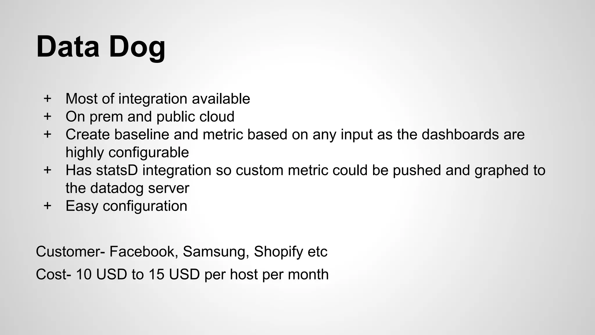 Data Dog
+ Most of integration available
+ On prem and public cloud
+ Create baseline and metric based on any input as the dashboards are
highly configurable
+ Has statsD integration so custom metric could be pushed and graphed to
the datadog server
+ Easy configuration
Customer- Facebook, Samsung, Shopify etc
Cost- 10 USD to 15 USD per host per month
 