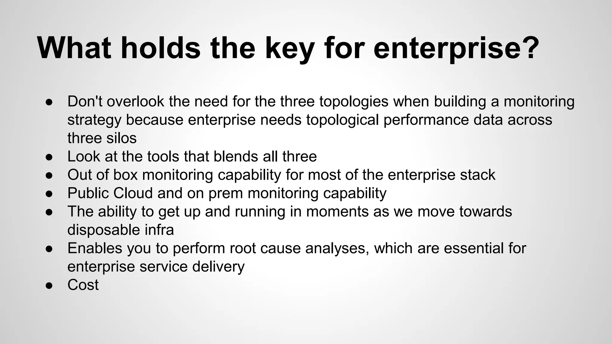 What holds the key for enterprise?
● Don't overlook the need for the three topologies when building a monitoring
strategy because enterprise needs topological performance data across
three silos
● Look at the tools that blends all three
● Out of box monitoring capability for most of the enterprise stack
● Public Cloud and on prem monitoring capability
● The ability to get up and running in moments as we move towards
disposable infra
● Enables you to perform root cause analyses, which are essential for
enterprise service delivery
● Cost
 