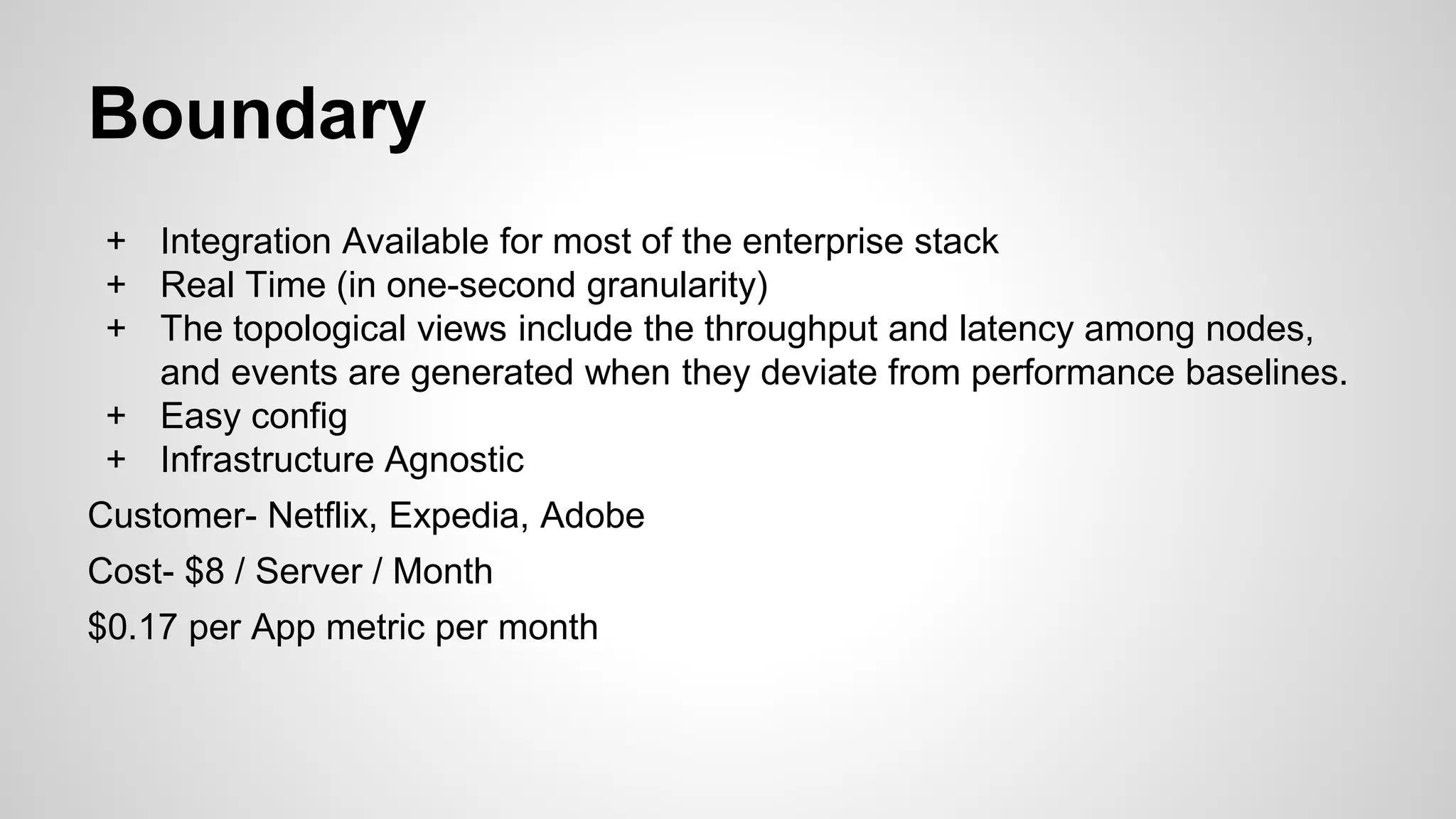 Boundary
+ Integration Available for most of the enterprise stack
+ Real Time (in one-second granularity)
+ The topological views include the throughput and latency among nodes,
and events are generated when they deviate from performance baselines.
+ Easy config
+ Infrastructure Agnostic
Customer- Netflix, Expedia, Adobe
Cost- $8 / Server / Month
$0.17 per App metric per month
 